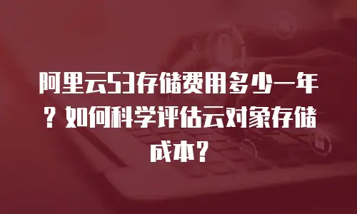 阿里云S3存储费用多少一年？如何科学评估云对象存储成本？