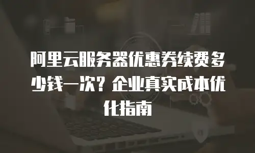 阿里云服务器优惠券续费多少钱一次？企业真实成本优化指南