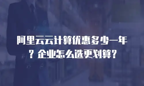 阿里云云计算优惠多少一年？企业怎么选更划算？