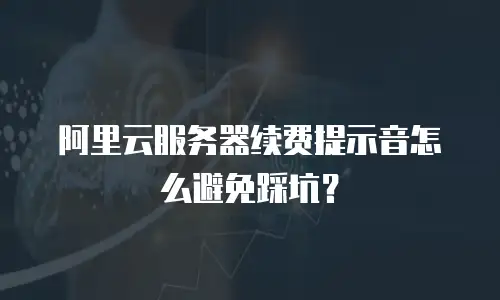 阿里云服务器续费提示音怎么避免踩坑？