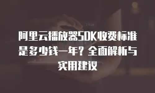 阿里云播放器SDK收费标准是多少钱一年？全面解析与实用建议