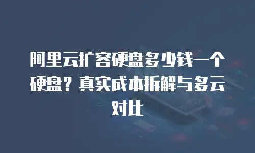 阿里云扩容硬盘多少钱一个硬盘？真实成本拆解与多云对比