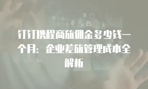 钉钉携程商旅佣金多少钱一个月：企业差旅管理成本全解析