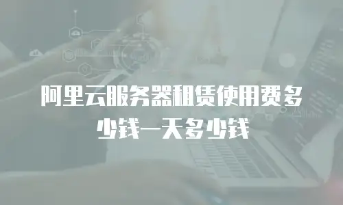 阿里云服务器租赁使用费多少钱一天多少钱