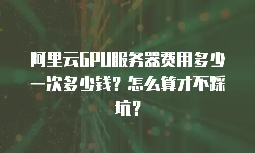 阿里云GPU服务器费用多少一次多少钱？怎么算才不踩坑？