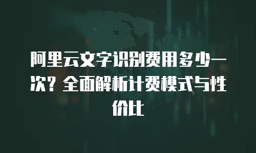 阿里云文字识别费用多少一次？全面解析计费模式与性价比