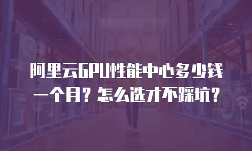 阿里云GPU性能中心多少钱一个月？怎么选才不踩坑？