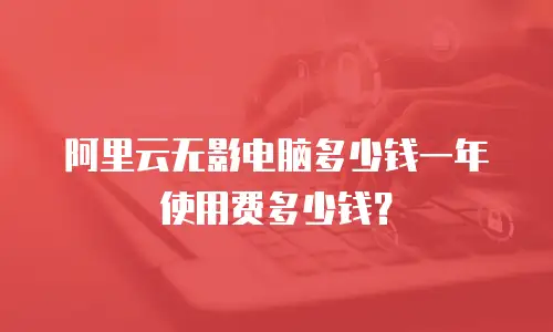 阿里云无影电脑多少钱一年使用费多少钱？
