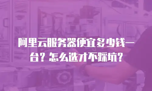 阿里云服务器便宜多少钱一台？怎么选才不踩坑？