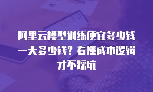 阿里云模型训练便宜多少钱一天多少钱？看懂成本逻辑才不踩坑
