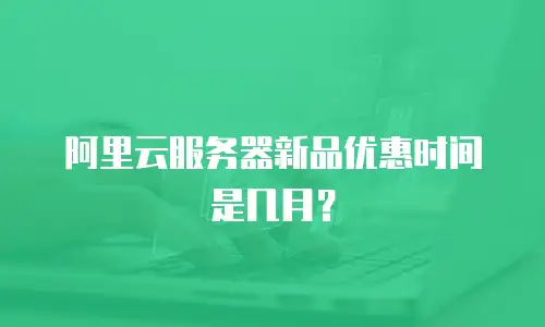 阿里云服务器新品优惠时间是几月？