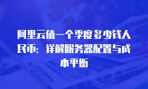 阿里云值一个季度多少钱人民币：详解服务器配置与成本平衡