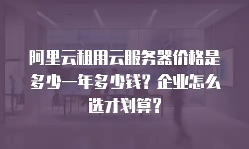 阿里云租用云服务器价格是多少一年多少钱？企业怎么选才划算？