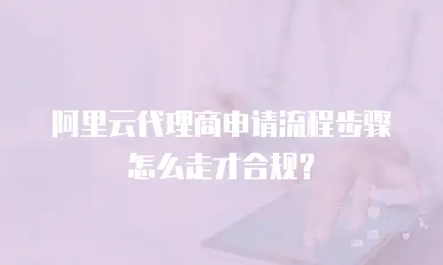 阿里云代理商申请流程步骤怎么走才合规？