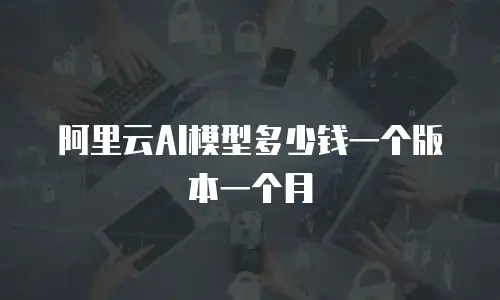 阿里云AI模型多少钱一个版本一个月