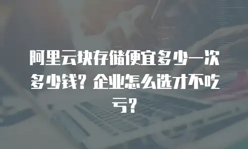 阿里云块存储便宜多少一次多少钱？企业怎么选才不吃亏？