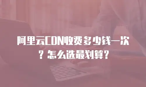 阿里云CDN收费多少钱一次？怎么选最划算？