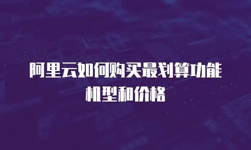 阿里云如何购买最划算功能机型和价格