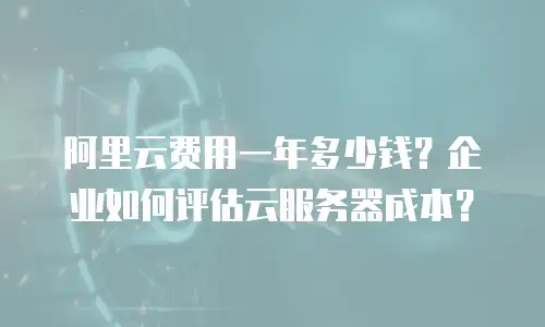 阿里云费用一年多少钱？企业如何评估云服务器成本？