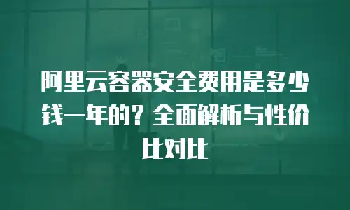 阿里云容器安全费用是多少钱一年的？全面解析与性价比对比