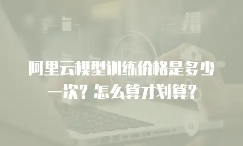 阿里云模型训练价格是多少一次？怎么算才划算？