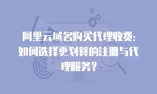 阿里云域名购买代理收费：如何选择更划算的注册与代理服务？