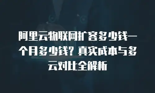 阿里云物联网扩容多少钱一个月多少钱？真实成本与多云对比全解析