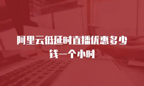 阿里云低延时直播优惠多少钱一个小时