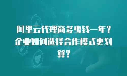 阿里云代理商多少钱一年？企业如何选择合作模式更划算？