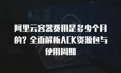 阿里云容器费用是多少个月的？全面解析ACK资源包与使用周期
