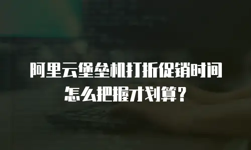 阿里云堡垒机打折促销时间怎么把握才划算？