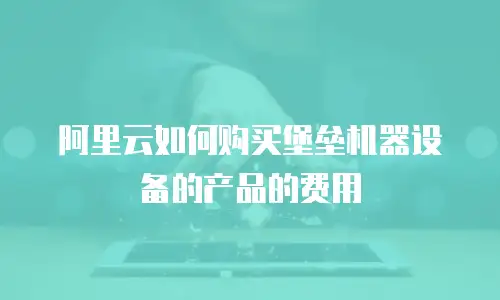 阿里云如何购买堡垒机器设备的产品的费用