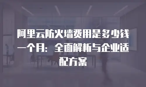 阿里云防火墙费用是多少钱一个月：全面解析与企业适配方案