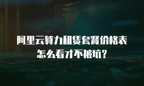 阿里云算力租赁套餐价格表怎么看才不被坑？