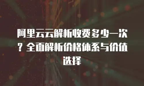 阿里云云解析收费多少一次？全面解析价格体系与价值选择