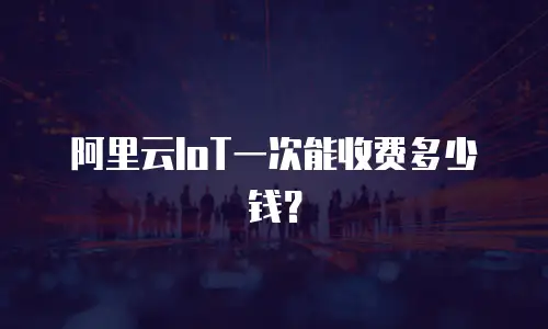 阿里云IoT一次能收费多少钱？