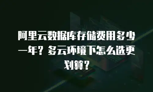 阿里云数据库存储费用多少一年？多云环境下怎么选更划算？