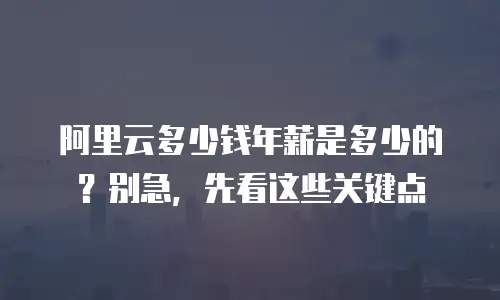 阿里云多少钱年薪是多少的？别急，先看这些关键点