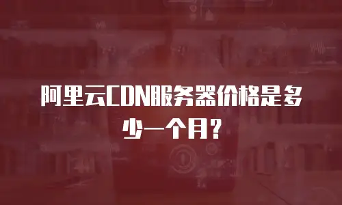 阿里云CDN服务器价格是多少一个月？