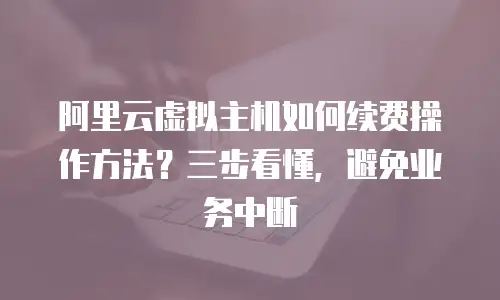 阿里云虚拟主机如何续费操作方法？三步看懂，避免业务中断