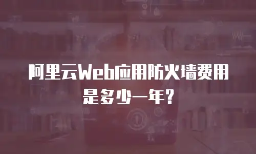 阿里云Web应用防火墙费用是多少一年？