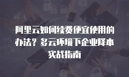 阿里云如何续费便宜使用的办法？多云环境下企业降本实战指南