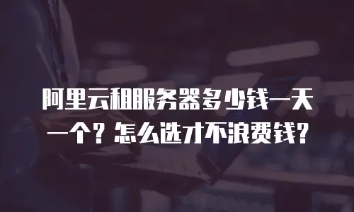 阿里云租服务器多少钱一天一个？怎么选才不浪费钱？