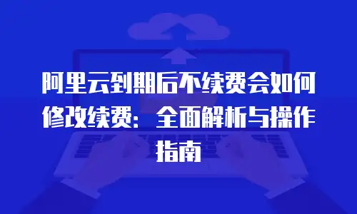 阿里云到期后不续费会如何修改续费：全面解析与操作指南