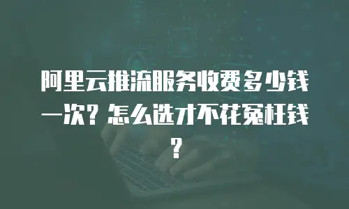 阿里云推流服务收费多少钱一次？怎么选才不花冤枉钱？