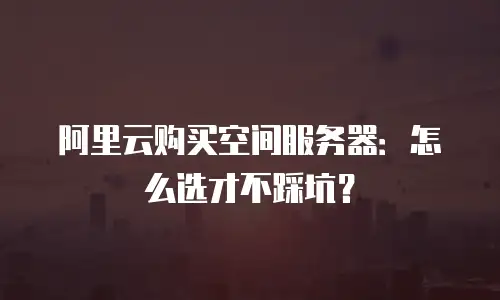 阿里云购买空间服务器：怎么选才不踩坑？