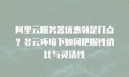 阿里云服务器优惠领是几点？多云环境下如何把握性价比与灵活性