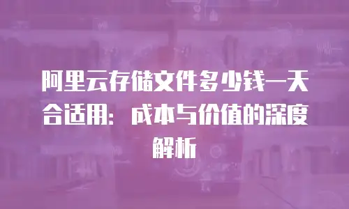 阿里云存储文件多少钱一天合适用：成本与价值的深度解析