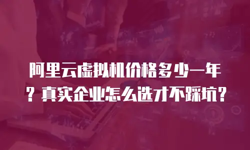 阿里云虚拟机价格多少一年？真实企业怎么选才不踩坑？