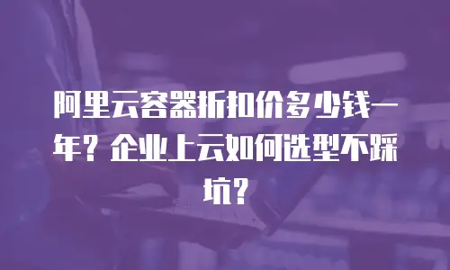 阿里云容器折扣价多少钱一年？企业上云如何选型不踩坑？
